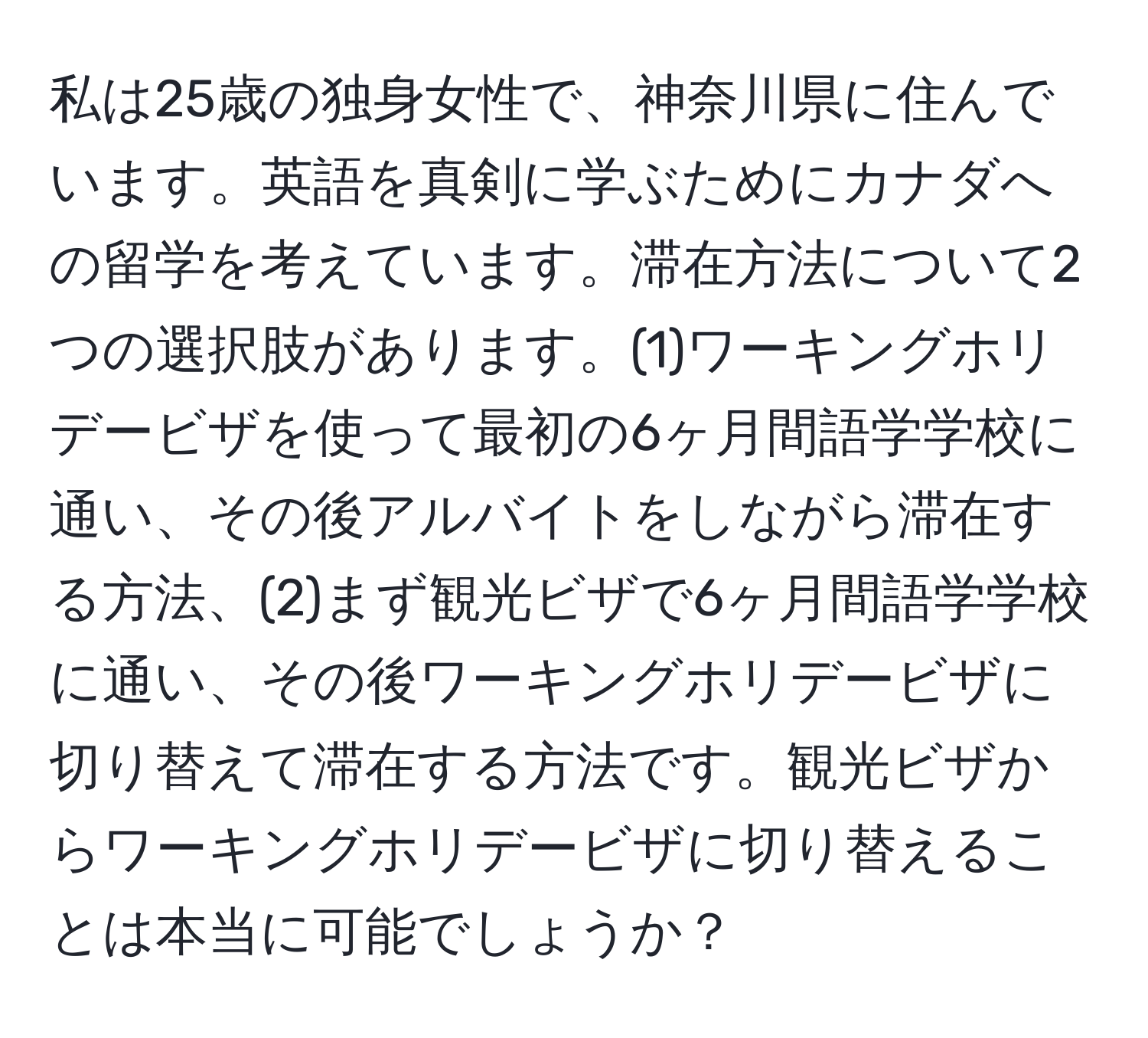 私は25歳の独身女性で、神奈川県に住んでいます。英語を真剣に学ぶためにカナダへの留学を考えています。滞在方法について2つの選択肢があります。(1)ワーキングホリデービザを使って最初の6ヶ月間語学学校に通い、その後アルバイトをしながら滞在する方法、(2)まず観光ビザで6ヶ月間語学学校に通い、その後ワーキングホリデービザに切り替えて滞在する方法です。観光ビザからワーキングホリデービザに切り替えることは本当に可能でしょうか？