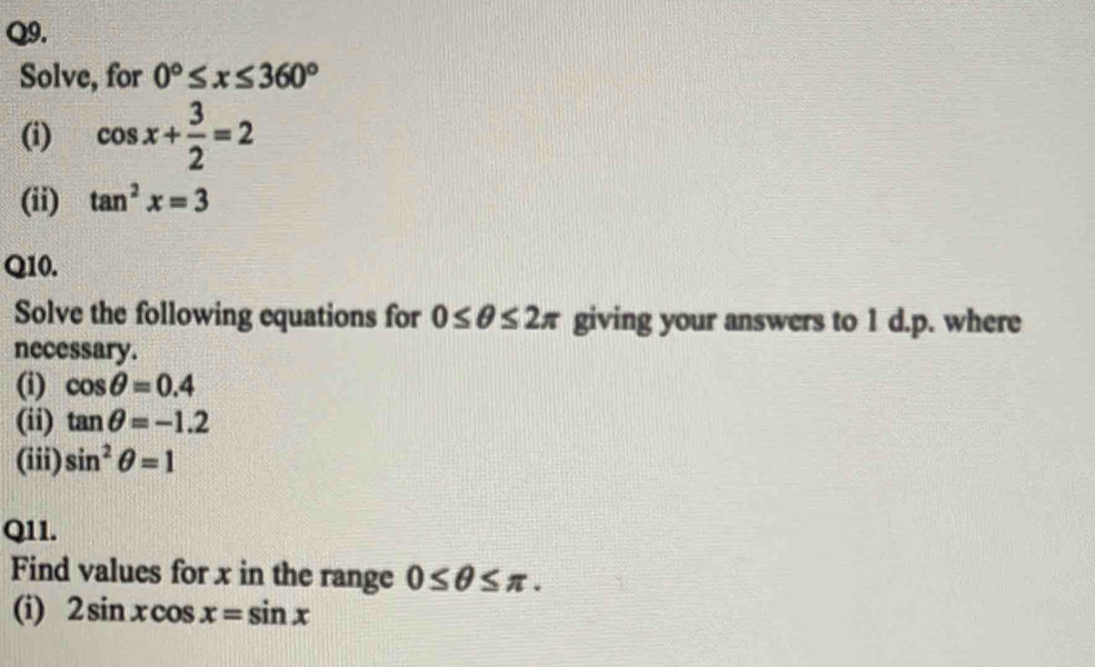 Solve, for 0°≤ x≤ 360°
(i) cos x+ 3/2 =2
(ii) tan^2x=3
Q10. 
Solve the following equations for 0≤ θ ≤ 2π giving your answers to 1 d.p. where 
necessary. 
(i) cos θ =0.4
(ii) tan θ =-1.2
(iii) sin^2θ =1
Q11. 
Find values for x in the range 0≤ θ ≤ π. 
(i) 2sin xcos x=sin x