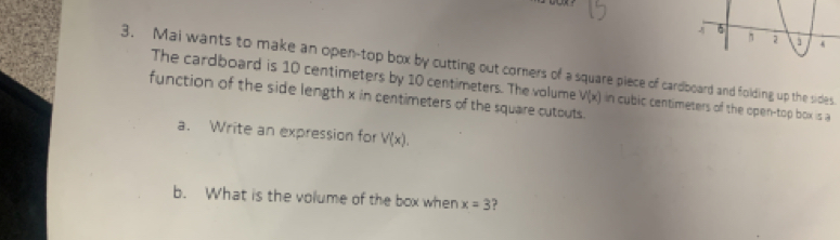 Mai wants to make an open-top box by cutting out corners of a square piece of cardboard and folding up the sides 
The cardboard is 10 centimeters by 10 centimeters. The volume 
function of the side length x in centimeters of the square cutouts. V(x) in cubic centimeters of the open-top box is a 
a. Write an expression for V(x). 
b. What is the volume of the box when x=3