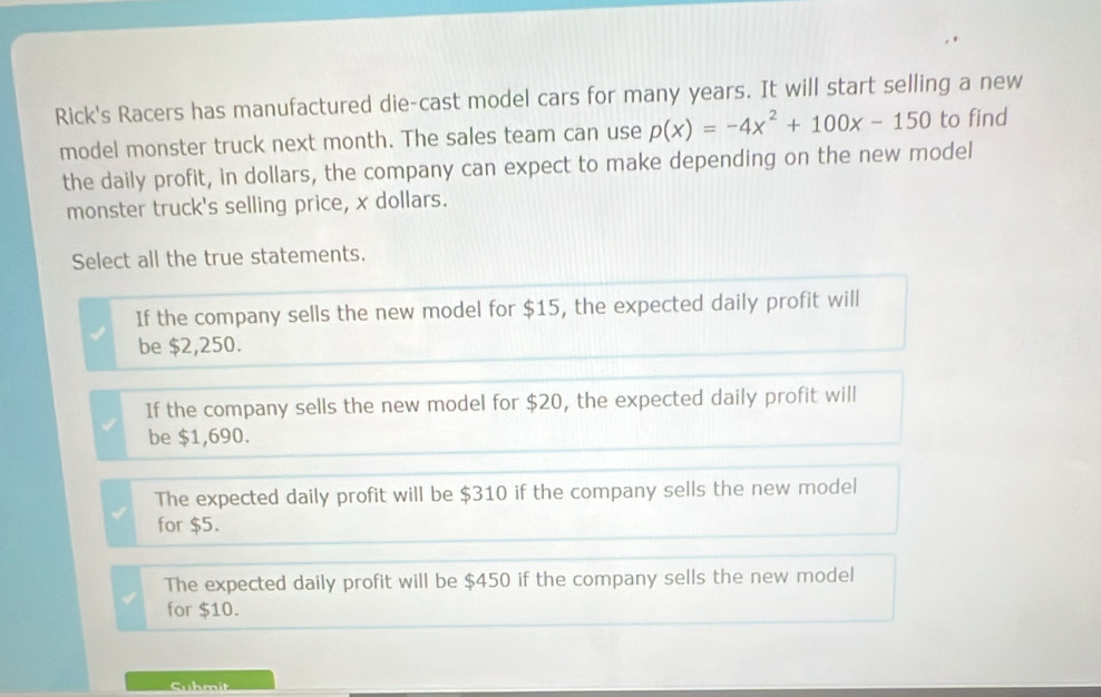 Rick's Racers has manufactured die-cast model cars for many years. It will start selling a new
model monster truck next month. The sales team can use p(x)=-4x^2+100x-150 to find
the daily profit, in dollars, the company can expect to make depending on the new model
monster truck's selling price, x dollars.
Select all the true statements.
If the company sells the new model for $15, the expected daily profit will
be $2,250.
If the company sells the new model for $20, the expected daily profit will
be $1,690.
The expected daily profit will be $310 if the company sells the new model
for $5.
The expected daily profit will be $450 if the company sells the new model
for $10.
Suhmit