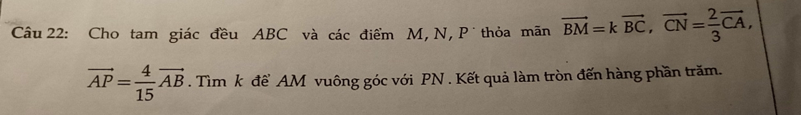 Cho tam giác đều ABC và các điểm M, N, P thỏa mãn vector BM=kvector BC, vector CN= 2/3 vector CA,
vector AP= 4/15 vector AB. Tìm k để AM vuông góc với PN. Kết quả làm tròn đến hàng phần trăm.