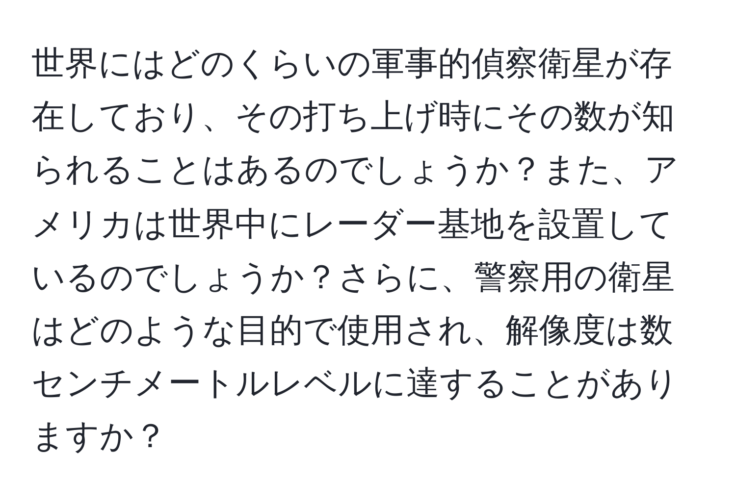 世界にはどのくらいの軍事的偵察衛星が存在しており、その打ち上げ時にその数が知られることはあるのでしょうか？また、アメリカは世界中にレーダー基地を設置しているのでしょうか？さらに、警察用の衛星はどのような目的で使用され、解像度は数センチメートルレベルに達することがありますか？