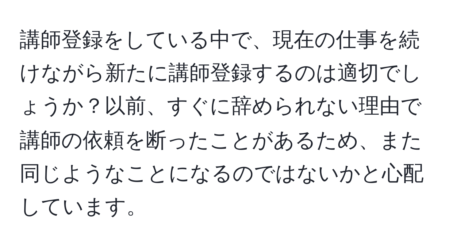 講師登録をしている中で、現在の仕事を続けながら新たに講師登録するのは適切でしょうか？以前、すぐに辞められない理由で講師の依頼を断ったことがあるため、また同じようなことになるのではないかと心配しています。