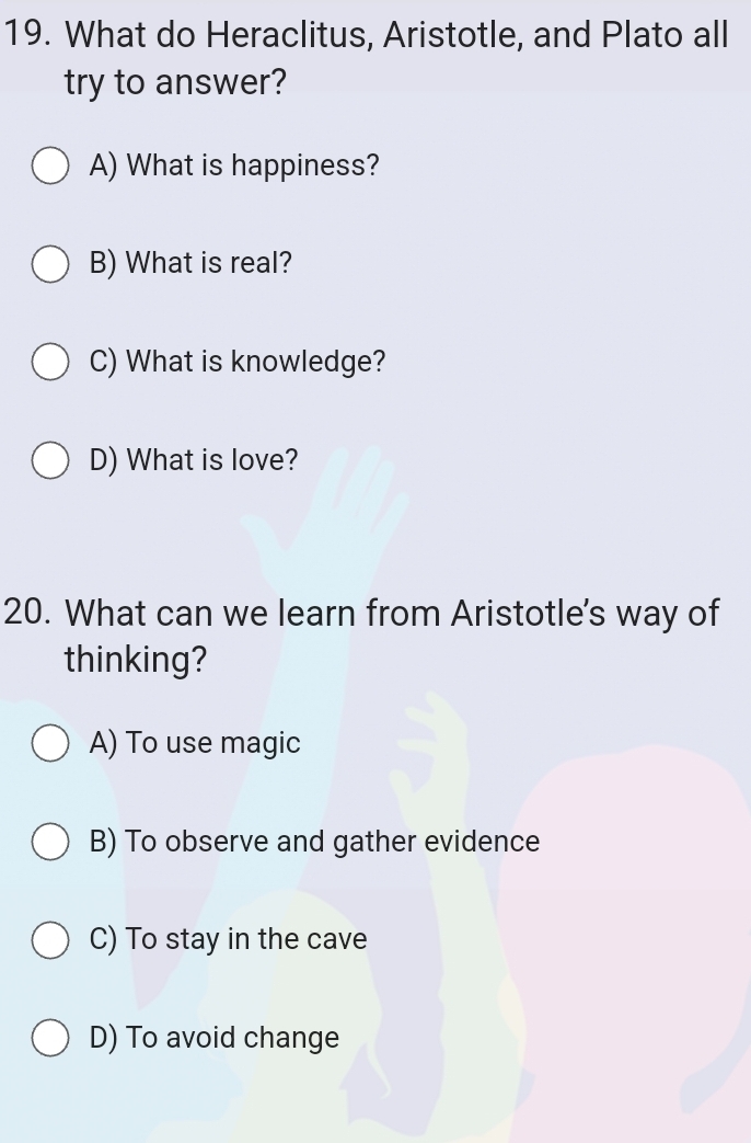 What do Heraclitus, Aristotle, and Plato all
try to answer?
A) What is happiness?
B) What is real?
C) What is knowledge?
D) What is love?
20. What can we learn from Aristotle's way of
thinking?
A) To use magic
B) To observe and gather evidence
C) To stay in the cave
D) To avoid change