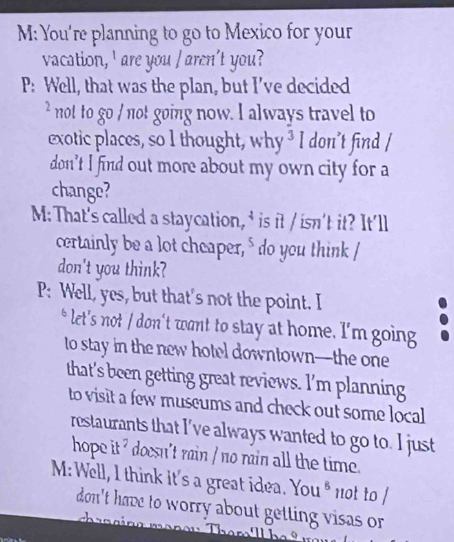 M: You're planning to go to Mexico for your 
vacation, ' are you I arcn't you? 
P: Well, that was the plan, but I’ve decided 
² not to go / not going now. I always travel to 
exotic places, so I thought, why ³ I don’t find / 
don't I find out more about my own city for a 
change? 
M: That's called a staycation, ' is it / isn't it? It'll 
certainly be a lot cheaper," do you think I 
don't you think? 
P: Well, yes, but that's not the point. I 
* let’s not / don't want to stay at home. I'm going 
to stay in the new hotel downtown—the one 
that's been getting great reviews. I’m planning 
to visit a few museums and check out some local 
restaurants that I've always wanted to go to. I just 
hope it ' doesn't rain / no rain all the time. 
M:Well, I think it's a great idea. You * not to / 
don't have to worry about getting visas or .