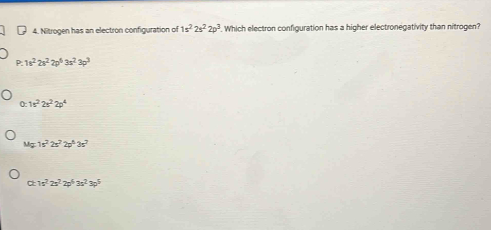 Nitrogen has an electron configuration of 1s^22s^22p^3. Which electron configuration has a higher electronegativity than nitrogen?
P: 1s^22s^22p^63s^23p^3
0 1s^22s^22p^4
Mg:1s^22s^22p^63s^2
C c 1s^22s^22p^53s^23p^5