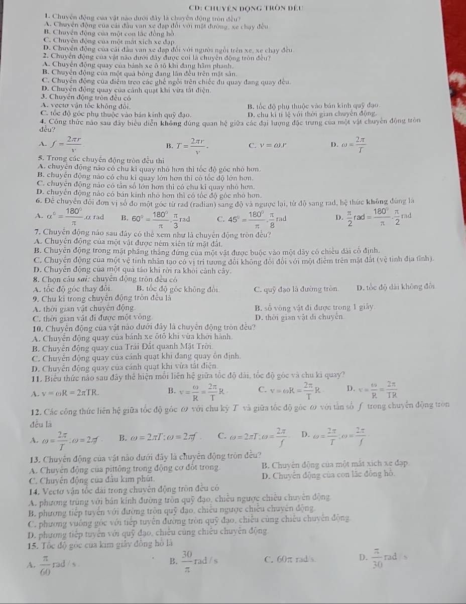 CD: Chuyên động tròn đều
L Chuyến động của vật nào dưới đây là chuyên động tròn đều?
A. Chuyện động của cải đầu van xe đạp đổi với mặt đường, xe chạy đều
B. Chuyến động của một con lắc đồng hồ
C. Chuyên động của một mất xích xe đạp
D. Chuyên động của cải đầu van xe đạp đổi với người ngồi trên xe, xe chạy đều
2. Chuyển động của vật nào đưới đây được coi là chuyến động tròn đều?
A. Chuyền động quay của bánh xe ô tô khi đang hầm phanh.
B. Chuyên động của một quả bóng đang lần đều trên mặt sân.
C. Chuyển động của điểm treo các ghể ngỗi trên chiếc đu quay đang quay đều.
D. Chuyển động quay của cánh quạt khi vừa tắt điện.
3. Chuyển động tròn đều có
A. vectơ vận tốc không đổi. B. tốc độ phụ thuộc vào bản kinh quỹ đạo
C. tốc độ góc phụ thuộc vào bản kính quỹ đạo. D. chu kì tí lệ với thời gian chuyên động
4. Công thức nào sau đây biểu diễn không đúng quan hệ giữa các đại lượng đặc trưng của một vật chuyên động tròn
đều?
A. f= 2π r/v  B. T= 2π r/v . C. V=omega .r D. omega = 2π /T 
5. Trong các chuyền động tròn đều thi
A. chuyên động nào có chu ki quay nhỏ hơn thì tốc độ góc nhỏ hơn.
B. chuyện động nào có chu ki quay lớn hơn thi có tốc độ lớn hơn.
C. chuyên động nào có tần số lớn hơn thì có chu kỉ quay nhỏ hơn.
D. chuyển động nào có bán kinh nhỏ hơn thì có tốc độ góc nhỏ hơn.
6. Để chuyên đổi đơn vị số đo một góc từ rad (radian) sang độ và ngược lại, từ độ sang rad, hệ thức không dùng la
A. alpha°= 180°/π  ..α rad B. 60°= 180°/π  ·  π /3 rad C. 45°= 180°/π  ·  π /8 rad D.  π /2 rad= 180°/π  ·  π /2 rad
7. Chuyên động nảo sau đây có thể xem như là chuyển động tròn đều?
A. Chuyên động của một vật được ném xiên từ mặt đất.
B. Chuyên động trong mặt phăng thăng đứng của một vật được buộc vào một dây có chiều dài cổ định.
C. Chuyện động của một vệ tỉnh nhân tạo có vị trí tương đối không đổi đối với một điểm trên mặt đắt (vệ tỉnh địa tĩnh).
D. Chuyên động của một quả tảo khi rời ra khỏi cảnh cây.
8. Chọn câu sai: chuyên động tròn đều có
A. tốc độ góc thay đổi B. tốc độ góc không đổi C. quỹ đạo là đường tròn D. tốc độ dài không đổi
9. Chu kỉ trong chuyên động tròn đêu là
A. thời gian vật chuyên động B. số vòng vật đi được trong 1 giãy
C. thời gian vật đi được một vòng D. thời gian vật di chuyển
10. Chuyển động của vật nào dưới đây là chuyển động tròn đều?
A. Chuyễn động quay của bánh xe ôtổ khi vừa khởi hành
B. Chuyên động quay của Trái Đất quanh Mặt Trời
C. Chuyển động quay của cánh quạt khi đang quay ôn định
D. Chuyên động quay của cánh quạt khi vừa tắt điện.
11. Biểu thức não sau đây thể hiện mỗi liên hệ giữa tốc độ dài, tốc độ gốc và chu ki quay?
A. v=omega R=2π TR. B. v= omega /R = 2π /T R C. v=omega R= 2π /T R D. v= omega /R = 2π /TR 
12. Các công thức liên hệ giữa tốc độ góc ω với chu kỳ T và giữa tốc độ gốc ω với tần số ƒ trong chuyển động tròn
đều là
A. omega = 2π /T :omega =2π f B. omega =2π T:omega =2π f C. omega =2π T:omega = 2π /f  D. omega = 2π /T ;omega = 2π /f 
13. Chuyên động của vật nào dưới đây là chuyển động tròn đều?
A. Chuyên động của pittông trong động cơ đổt trong.  B. Chuyển động của một mắt xích xe đạp
C. Chuyên động của đầu kim phút. D. Chuyển động của con lắc đồng hô.
14. Vectơ vận tốc đài trong chuyên động tròn đều có
A. phương trùng với bản kính đường tròn quỹ đạo, chiều ngược chiêu chuyên động
B. phương tiếp tuyển với đường tròn quỹ đạo, chiếu ngược chiếu chuyên động.
C. phương vuống gốc với tiếp tuyến đường tròn quỹ đạo, chiếu cùng chiêu chuyên động
D. phương tiếp tuyển với quỹ đạo, chiếu cùng chiếu chuyên động
15. Tốc độ gốc của kim giây đồng hồ là
A.  π /60  rad / s . B.  30/π   rad / s C. 60π rad/s. D.  π /30  rad  s
