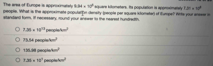 The area of Europe is approximately 9.94* 10^6 square kilometers. Its population is approximately 7.31* 10^8
people. What is the approximate populaton density (people per square kilometer) of Europe? Write your answer in
standard form. If necessary, round your answer to the nearest hundredth.
7.35* 10^(13)people/km^2
73.54 people /km^2
135.98 people /km^2
7.35* 10^1 peo ole/km^2