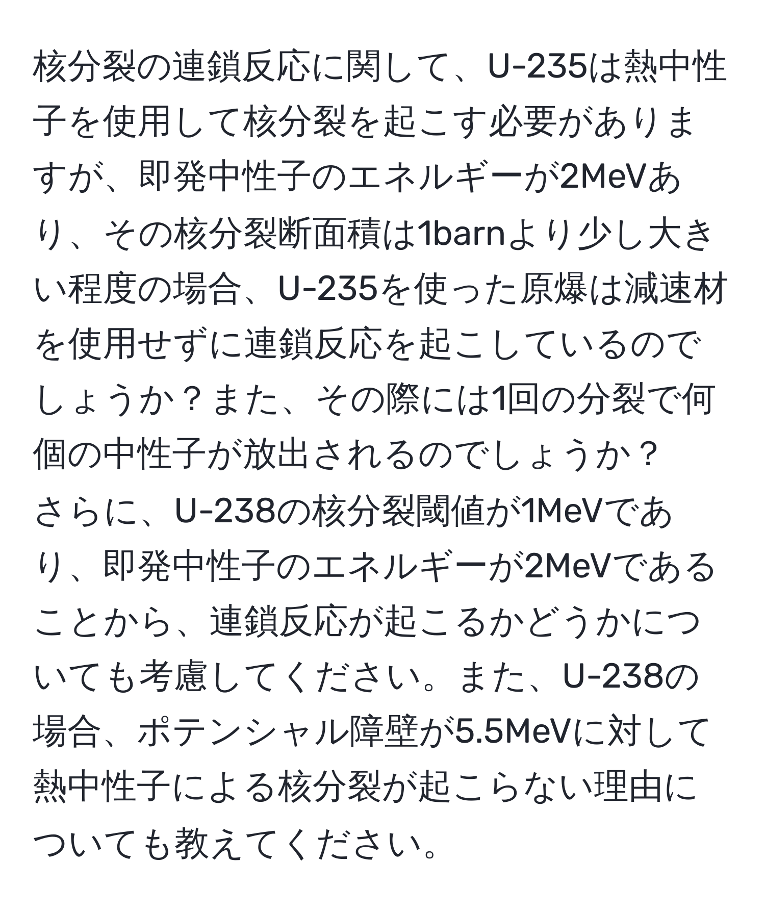 核分裂の連鎖反応に関して、U-235は熱中性子を使用して核分裂を起こす必要がありますが、即発中性子のエネルギーが2MeVあり、その核分裂断面積は1barnより少し大きい程度の場合、U-235を使った原爆は減速材を使用せずに連鎖反応を起こしているのでしょうか？また、その際には1回の分裂で何個の中性子が放出されるのでしょうか？  
さらに、U-238の核分裂閾値が1MeVであり、即発中性子のエネルギーが2MeVであることから、連鎖反応が起こるかどうかについても考慮してください。また、U-238の場合、ポテンシャル障壁が5.5MeVに対して熱中性子による核分裂が起こらない理由についても教えてください。