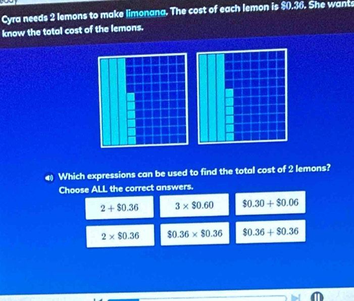 a
Cyra needs 2 lemons to make limonana. The cost of each lemon is $0.36. She wants
know the total cost of the lemons.
4 Which expressions can be used to find the total cost of 2 lemons?
Choose ALL the correct answers.
2+$0.36 3* $0.60 $0.30+$0.06
2* $0.36 $0.36* $0.36 $0.36+$0.36