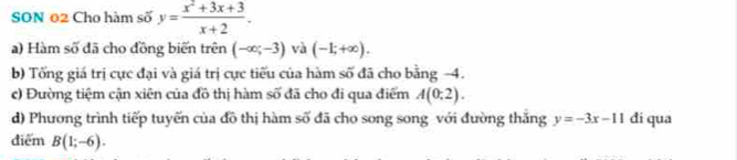 SON 02 Cho hàm số y= (x^2+3x+3)/x+2 . 
a) Hàm số đã cho đồng biến trên (-∈fty ;-3) và (-1;+∈fty ). 
b) Tổng giá trị cực đại và giá trị cực tiểu của hàm số đã cho bằng -4. 
c) Đường tiệm cận xiên của đồ thị hàm số đã cho đi qua điểm A(0;2). 
d) Phương trình tiếp tuyến của đồ thị hàm số đã cho song song với đường thắng y=-3x-11 đi qua 
điểm B(1;-6).