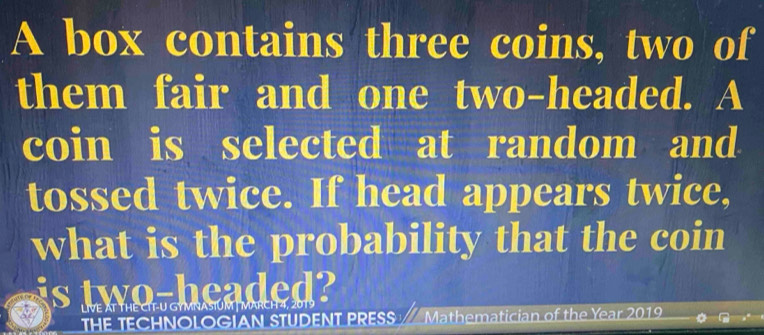 A box contains three coins, two of 
them fair and one two-headed. A 
coin is selected at random and 
tossed twice. If head appears twice, 
what is the probability that the coin 
is two-headed? 
VE AT THE C GMNAFU 
THE TECHNOLOGIAN STUDENT PRESS Mathematician of the Year 2019