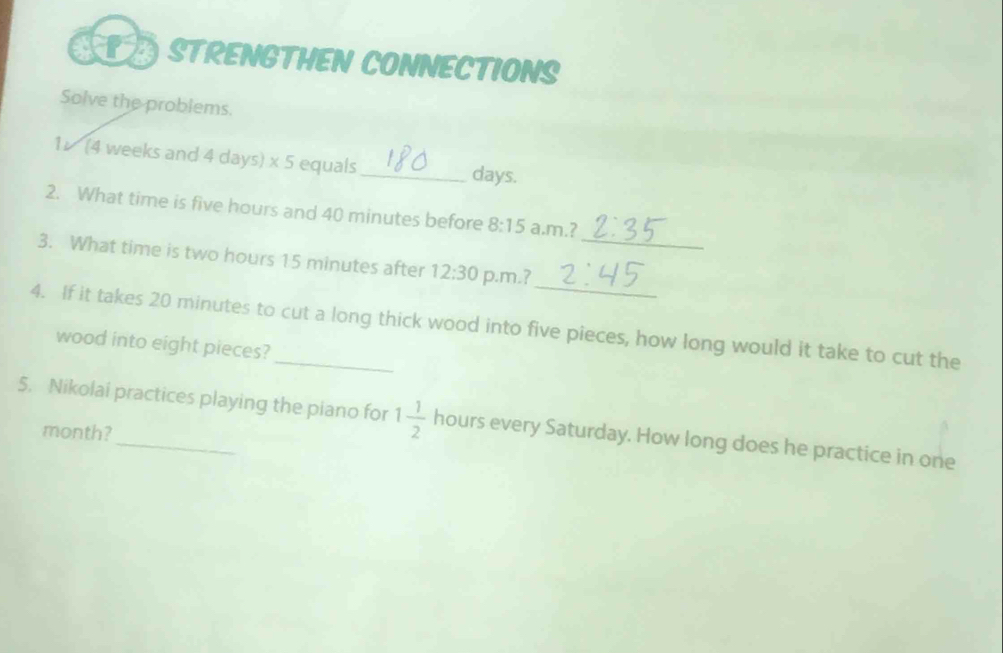 are STRENGTHEN CONNECTIONS 
Solve the problems. 
1 (4 weeks and 4 days) x 5 equals_ days. 
2. What time is five hours and 40 minutes before 8:15 a.m.? 
_ 
3. What time is two hours 15 minutes after 12:30 p.m.?_ 
4. If it takes 20 minutes to cut a long thick wood into five pieces, how long would it take to cut the 
wood into eight pieces? 
5. Nikolai practices playing the piano for 1 1/2  hours every Saturday. How long does he practice in one
month?