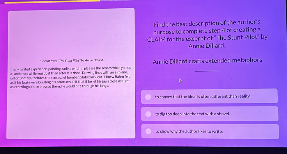 Find the best description of the author’s
purpose to complete step 4 of creating a
CLAIM for the excerpt of “The Stunt Pilot” by
Annie Dillard.
Excerpt from "The Stunt Pilot" by Annie Dillard Annie Dillard crafts extended metaphors
In my limited experience, painting, unlike writing, pleases the senses while you do
it, and more while you do it than after it is done. Drawing lines with an airplane,
_
unfortunately, tortures the senses. let bomber pilots black out. I knew Rahm felt
as if his brain were bursting his eardrums, felt that if he let his jaws close as tight
as centrifugal force pressed them, he would bite through his lungs.
to convey that the-ideal is often different than reality.
to dig too deep into the text with a shovel.
to show why the author likes to write.