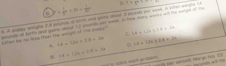 B )7+ 1/5 x≥ 10+ 1/10 x D.
6. A puppy weighs 2.8 pounds at birth and gains about . 5 pounds per week. A kitten weighs 1.4 7+5x≤ 10
pounds af birth and gains about 1.2 pounds per week. In how many weeks will the weight of the
kitten be no less than the weight of the puppy? 1.4+1.2x≤ 2.8+5x
A. 1.4+1.2x>2.6+5x C
D
B. 1.4+1.2x<2.8+5x 1.4+1.2x≥ 2.8+.5x
ed to solve each problem.
ards per second. Margo has 122 r seconds will the