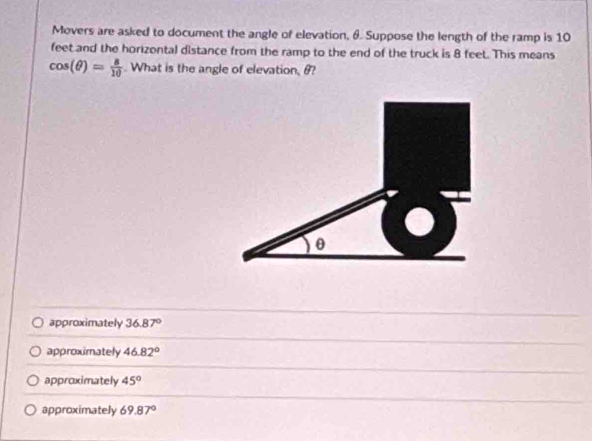 Movers are asked to document the angle of elevation, 6. Suppose the length of the ramp is 10
feet and the horizontal distance from the ramp to the end of the truck is 8 feet. This means
cos (θ )= 8/10 . What is the angle of elevation, θ?
approximately 36.87°
approximately 46.82°
approximately 45°
approximately 69.87°