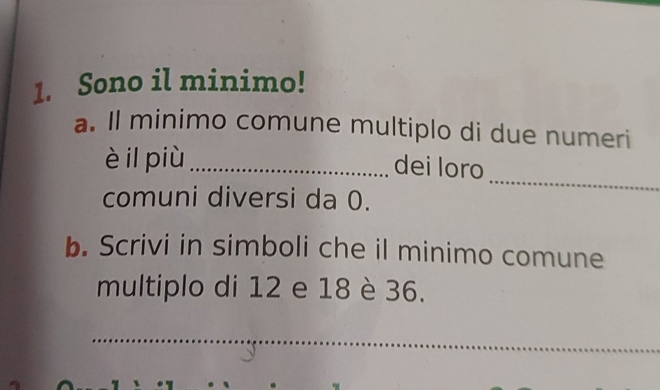 Sono il minimo! 
a. Il minimo comune multiplo di due numeri 
è il più_ 
dei loro 
comuni diversi da 0. 
_ 
b. Scrivi in simboli che il minimo comune 
multiplo di 12 e 18 è 36. 
_