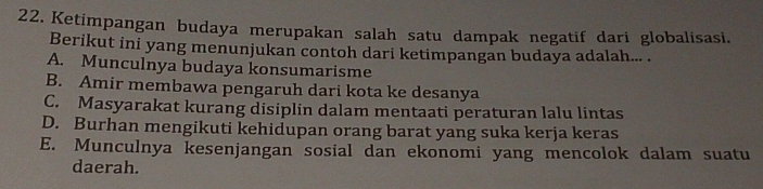 Ketimpangan budaya merupakan salah satu dampak negatif dari globalisasi.
Berikut ini yang menunjukan contoh dari ketimpangan budaya adalah... .
A. Munculnya budaya konsumarisme
B. Amir membawa pengaruh dari kota ke desanya
C. Masyarakat kurang disiplin dalam mentaati peraturan lalu lintas
D. Burhan mengikuti kehidupan orang barat yang suka kerja keras
E. Munculnya kesenjangan sosial dan ekonomi yang mencolok dalam suatu
daerah.