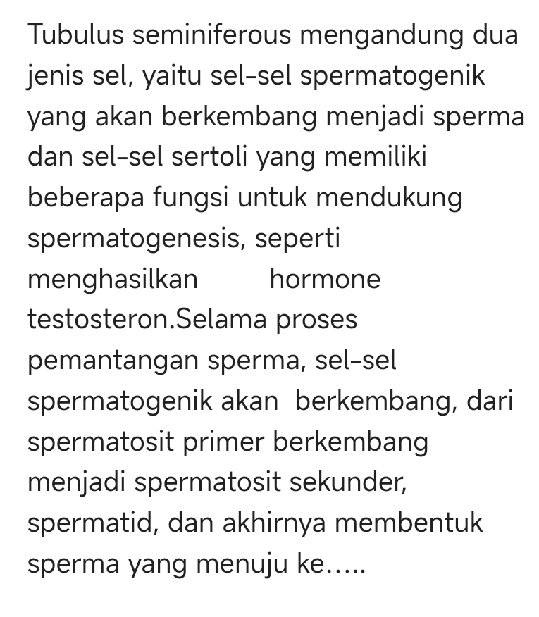 Tubulus seminiferous mengandung dua 
jenis sel, yaitu sel-sel spermatogenik 
yang akan berkembang menjadi sperma 
dan sel-sel sertoli yang memiliki 
beberapa fungsi untuk mendukung 
spermatogenesis, seperti 
menghasilkan hormone 
testosteron.Selama proses 
pemantangan sperma, sel-sel 
spermatogenik akan berkembang, dari 
spermatosit primer berkembang 
menjadi spermatosit sekunder, 
spermatid, dan akhirnya membentuk 
sperma yang menuju ke.....