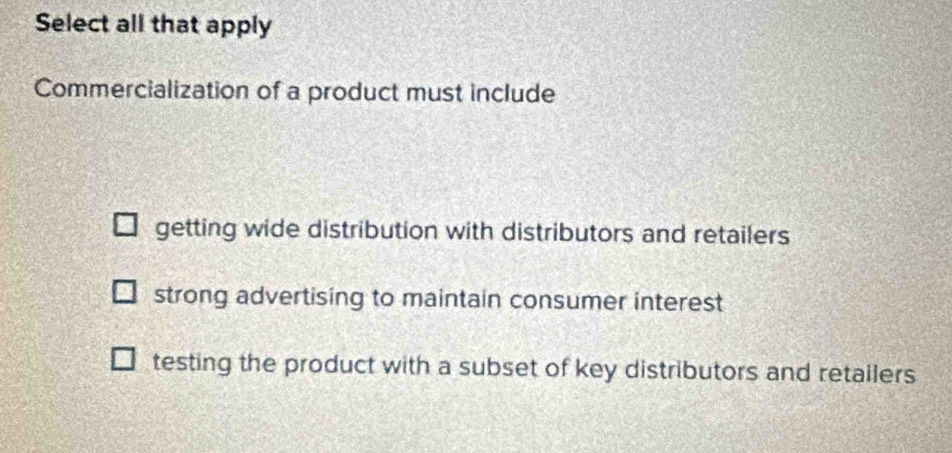 Select all that apply
Commercialization of a product must include
getting wide distribution with distributors and retailers
strong advertising to maintain consumer interest
testing the product with a subset of key distributors and retallers