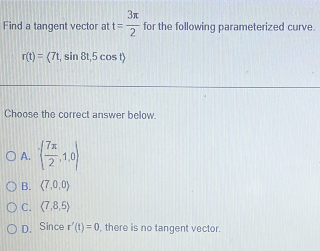 Find a tangent vector at t= 3π /2  for the following parameterized curve.
r(t)=<7t</tex>, sin 8t, 5cos t>
Choose the correct answer below.
A. ( 7π /2 ,1,0)
B. langle 7,0,0rangle
C. langle 7,8,5rangle
D. Since r'(t)=0 , there is no tangent vector.