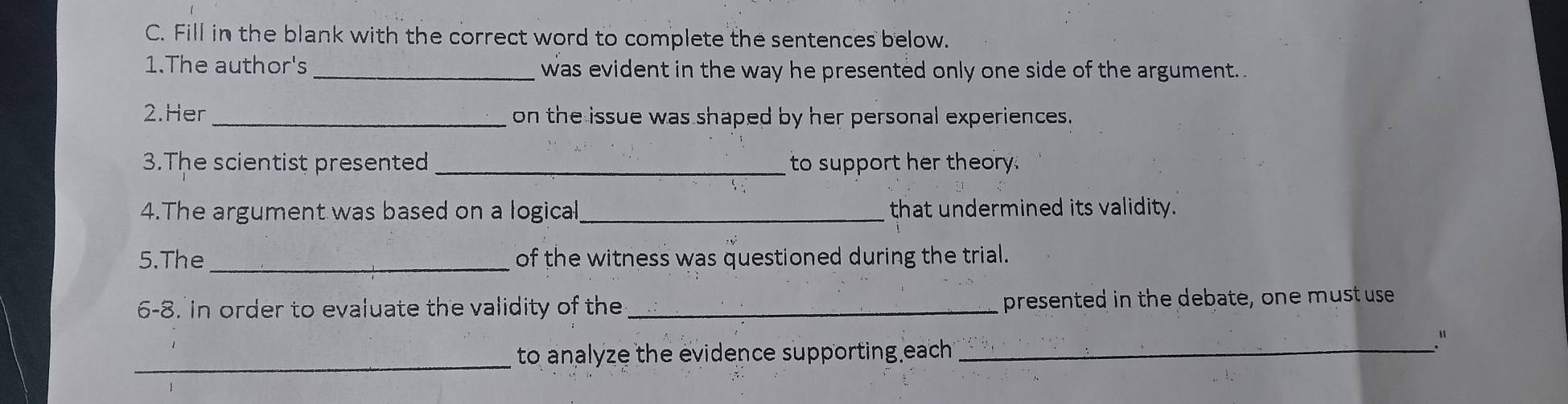 Fill in the blank with the correct word to complete the sentences below. 
1.The author's _was evident in the way he presented only one side of the argument. 
2.Her_ on the issue was shaped by her personal experiences. 
3.The scientist presented _to support her theory. 
4.The argument was based on a logical_ that undermined its validity. 
5.The_ of the witness was questioned during the trial. 
6-8. in order to evaluate the validity of the_ presented in the debate, one must use 
." 
_ to analyze the evidence supporting each ._