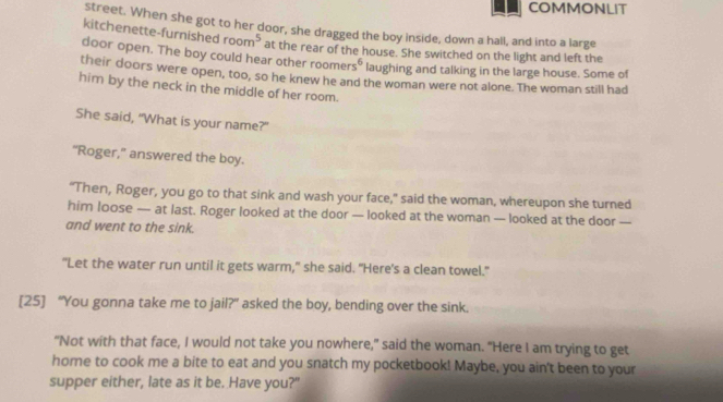 COMMONLIT 
street. When she got to her door, she dragged the boy inside, down a hall, and into a large 
kitchenette-furnished room^5 at the rear of the house. She switched on the light and left the 
door open. The boy could hear other roomer 5^6 laughing and talking in the large house. Some of 
their doors were open, too, so he knew he and the woman were not alone. The woman still had 
him by the neck in the middle of her room. 
She said, "What is your name?" 
“Roger,” answered the boy. 
“Then, Roger, you go to that sink and wash your face,” said the woman, whereupon she turned 
him loose — at last. Roger looked at the door — looked at the woman — looked at the door — 
and went to the sink. 
"Let the water run until it gets warm," she said. "Here's a clean towel." 
[25] “You gonna take me to jail?” asked the boy, bending over the sink. 
"Not with that face, I would not take you nowhere," said the woman. "Here I am trying to get 
home to cook me a bite to eat and you snatch my pocketbook! Maybe, you ain't been to your 
supper either, late as it be. Have you?"