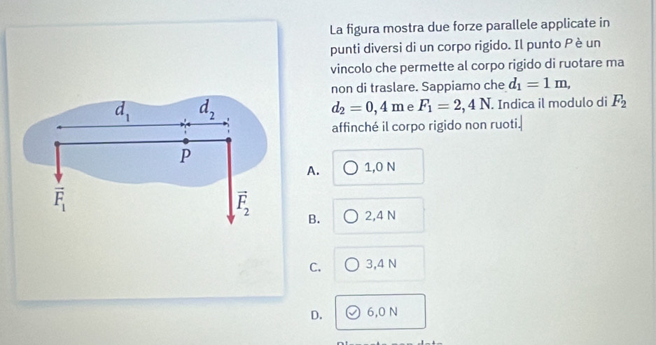 La figura mostra due forze parallele applicate in
punti diversi di un corpo rigido. Il punto Pè un
vincolo che permette al corpo rigido di ruotare ma
non di traslare. Sappiamo che d_1=1m,
d_1 d_2
d_2=0,4m e F_1=2,4N. Indica il modulo di F_2
affinché il corpo rigido non ruoti.
P
A. 1,0 N
vector F_1
vector F_2
B. 2,4 N
C. 3, 4 N
D. 6,0 N