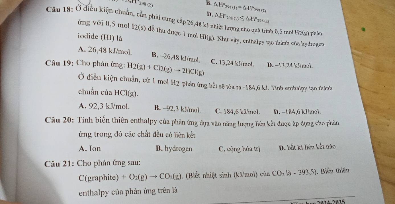 △ AB(2298(2)
B. △ _rH°_298(1)=△ _rH^o_298(2)
D. △ _rH°_298(1)≤ △ _rH°_298(2)
Câu 18: Ở điều kiện chuẩn, cần phải cung cấp 26,48 kJ n
nh 0,5 mol H2(g) phản
ứng với 0,5 mol I2(s) để thu được 1 mol H I(g) ). Như vậy, enthalpy tạo thành của hydrogen
iodide (HI) là
A. 26,48 kJ/mol.
B. -26,48 kJ/mol.
Câu 19: Cho phản ứng: H2(g)+Cl2(g)to 2HCl(g) C. 13,24 kJ/mol. D. −13,24 kJ/mol.
Ở điều kiện chuẩn, cứ 1 mol H2 phản ứng hết sẽ tỏa ra -184,6 kJ. Tính enthalpy tạo thành
chuẩn của HCl(g).
A. 92,3 kJ/mol. B. −92,3 kJ/mol. C. 184,6 kJ/mol. D. −184,6 kJ/mol.
Câu 20: Tính biến thiên enthalpy của phản ứng dựa vào năng lượng liên kết được áp dụng cho phản
ứng trong đó các chất đều có liên kết
A. Ion B. hydrogen C. cộng hóa trị D. bất kì liên kết nào
Câu 21: Cho phản ứng sau:
C(graphite) +O_2(g)to CO_2(g). (Biết nhiệt sinh (kJ/mol) cuaCO_2la-393,5) ). Biến thiên
enthalpy của phản ứng trên là
024-2025