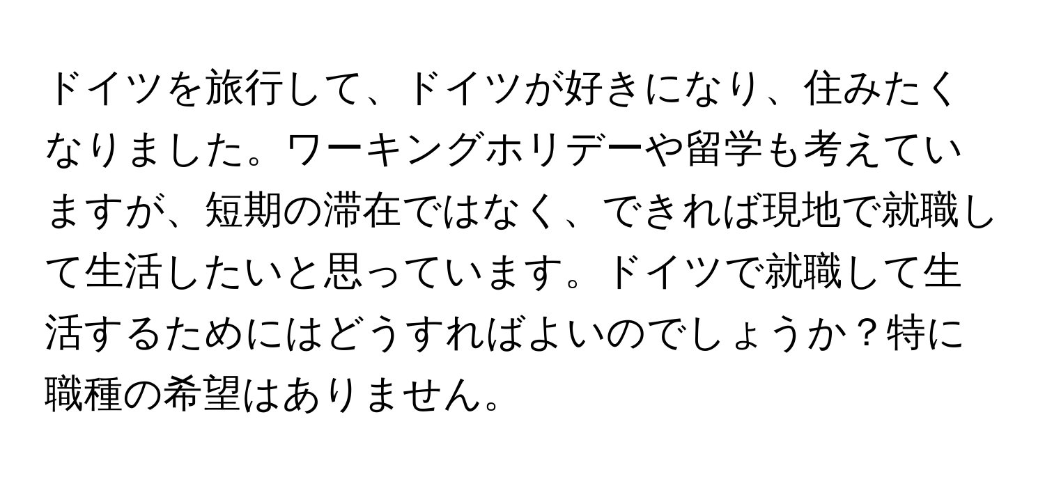 ドイツを旅行して、ドイツが好きになり、住みたくなりました。ワーキングホリデーや留学も考えていますが、短期の滞在ではなく、できれば現地で就職して生活したいと思っています。ドイツで就職して生活するためにはどうすればよいのでしょうか？特に職種の希望はありません。