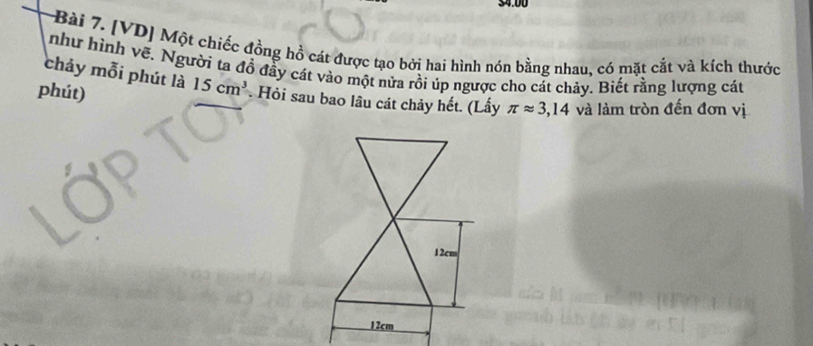 $4.00
Bài 7. [VD] Một chiếc đồng hồ cát được tạo bởi hai hình nón bằng nhau, có mặt cắt và kích thước 
như hình vẽ. Người ta đồ đầy cát vào một nửa rồi úp ngược cho cát chảy. Biết rằng lượng cát 
chảy mỗi phút là 15cm^3. Hỏi sau bao lâu cát chảy hết. (Lấy π approx 3,14 và làm tròn đến đơn vị 
phút)
12cm
12cm