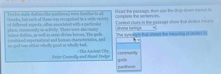 Twelve main deities (the pantheon) were familiar to all Read the passage, then use the drop-down menus to 
Greeks, but each of these was recognised in a wide variety complete the sentences. 
of different aspects, often associated with a particular Context clues in the passage show that deities means 
place, community or activity. There were also many divine beings 
minor deities, as well as semi-divine heroes. The gods The synonym that shows the meaning of deities is 
combined supernatural and human characteristics, and 
no god was either wholly good or wholly bad. 
--The Ancient City, community 
Peter Connolly and Hazel Dodge gods 
pantheon