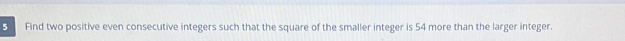 Find two positive even consecutive integers such that the square of the smaller integer is 54 more than the larger integer.