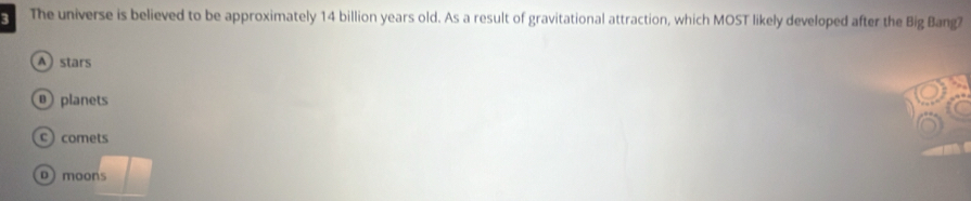 The universe is believed to be approximately 14 billion years old. As a result of gravitational attraction, which MOST likely developed after the Big Bang2
A stars
planets
comets
D moons