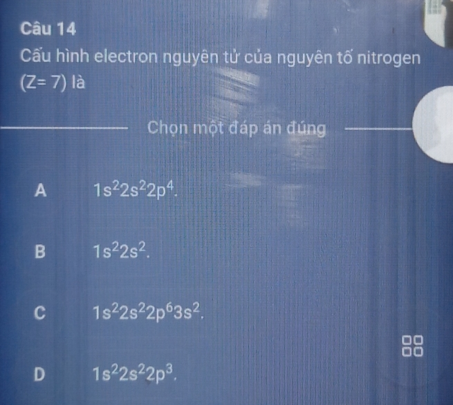 Cấu hình electron nguyên tử của nguyên tố nitrogen
(Z=7) là
Chọn một đáp án đúng
A 1s^22s^22p^4.
B 1s^22s^2.
C 1s^22s^22p^63s^2.
D 1s^22s^22p^3.