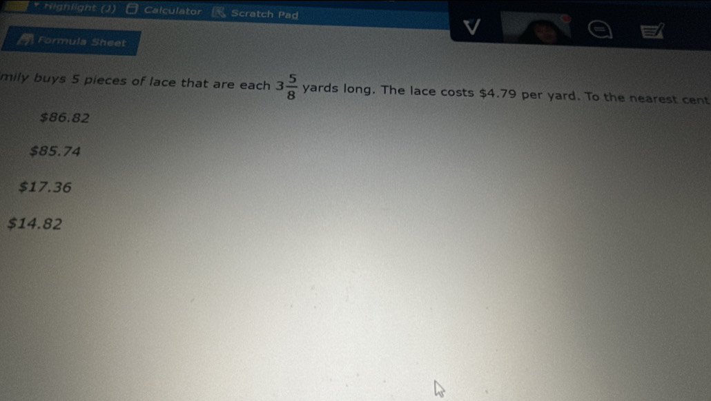 Nighlight Calculator Scratch Pad
Formula Sheet
mily buys 5 pieces of lace that are each 3 5/8  yards long. The lace costs $4.79 per yard. To the nearest cent
$86.82
$85.74
$17.36
$14.82