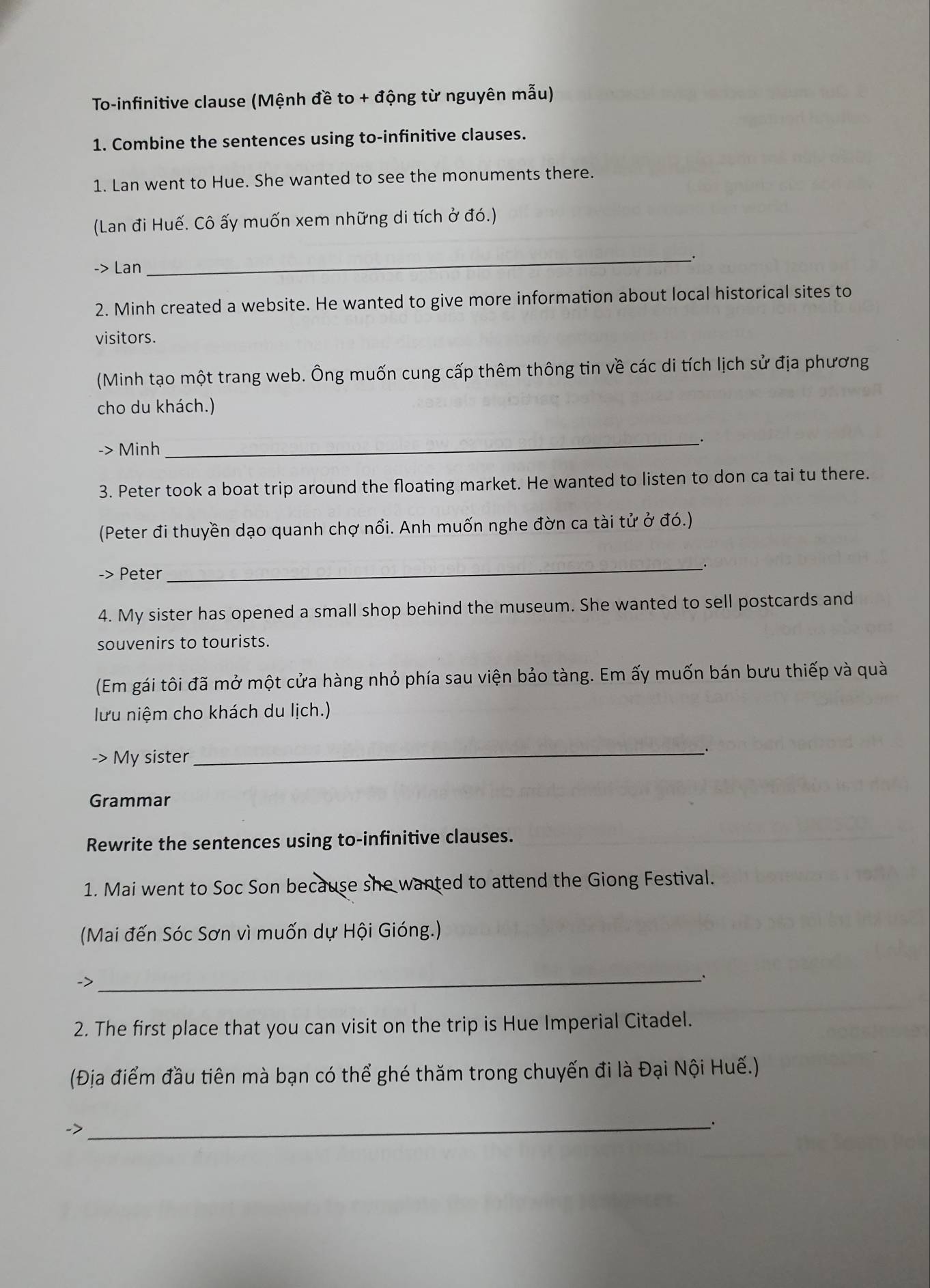 To-infinitive clause (Mệnh đề to + động từ nguyên mẫu) 
1. Combine the sentences using to-infinitive clauses. 
1. Lan went to Hue. She wanted to see the monuments there. 
(Lan đi Huế. Cô ấy muốn xem những di tích ở đó.) 
_. 
-> Lan 
2. Minh created a website. He wanted to give more information about local historical sites to 
visitors. 
(Minh tạo một trang web. Ông muốn cung cấp thêm thông tin về các di tích lịch sử địa phương 
cho du khách.) 
-> Minh 
_ 
3. Peter took a boat trip around the floating market. He wanted to listen to don ca tai tu there. 
(Peter đi thuyền dạo quanh chợ nổi. Anh muốn nghe đờn ca tài tử ở đó.) 
Peter 
_ 
4. My sister has opened a small shop behind the museum. She wanted to sell postcards and 
souvenirs to tourists. 
(Em gái tôi đã mở một cửa hàng nhỏ phía sau viện bảo tàng. Em ấy muốn bán bưu thiếp và quà 
lưu niệm cho khách du lịch.) 
-> My sister 
_ 
Grammar 
Rewrite the sentences using to-infinitive clauses. 
1. Mai went to Soc Son because she wanted to attend the Giong Festival. 
(Mai đến Sóc Sơn vì muốn dự Hội Gióng.) 
-> 
__· 
2. The first place that you can visit on the trip is Hue Imperial Citadel. 
(Địa điểm đầu tiên mà bạn có thể ghé thăm trong chuyến đi là Đại Nội Huế.) 
-> 
_.