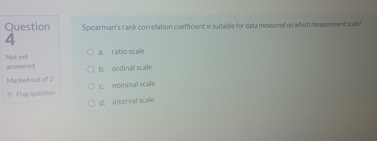 Question Spearman's rank correlation coefficient is suitable for data measured on which measurement scale?
4
a. ratio scale
Not yet
answered
b. ordinal scale
Marked out of 2
c. nominal scale
Flag question
d. interval scale