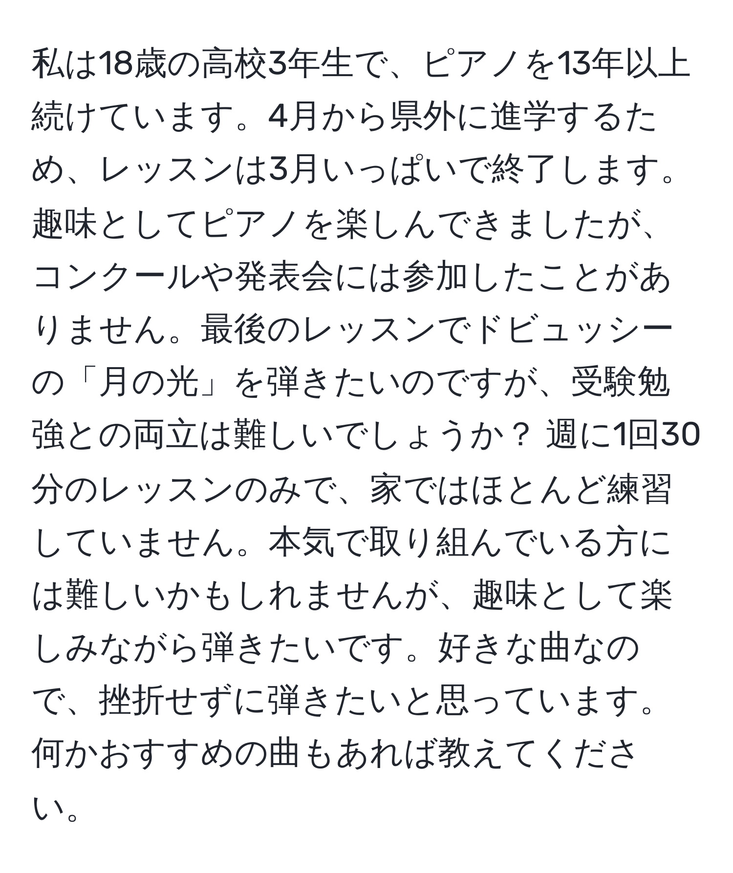 私は18歳の高校3年生で、ピアノを13年以上続けています。4月から県外に進学するため、レッスンは3月いっぱいで終了します。趣味としてピアノを楽しんできましたが、コンクールや発表会には参加したことがありません。最後のレッスンでドビュッシーの「月の光」を弾きたいのですが、受験勉強との両立は難しいでしょうか？ 週に1回30分のレッスンのみで、家ではほとんど練習していません。本気で取り組んでいる方には難しいかもしれませんが、趣味として楽しみながら弾きたいです。好きな曲なので、挫折せずに弾きたいと思っています。何かおすすめの曲もあれば教えてください。