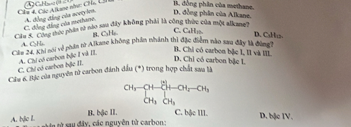 C₆H zz (n 21)
Câu 4, Các Alkane như: CH₄, CH
B. đồng phân của methane.
A. đồng đẳng của acetylen.
D. đồng phân của Alkane.
C. đồng đẳng của methane.
Câu 5. Công thức phân từ nào sau đây không phải là công thức của một alkane?
B. C₃H₆.
C. C4H10. D、 CsH1 、
A. C₂H₆
Câu 24. Khi nói về phần từ Alkane không phân nhánh thì đặc điểm nào sau đây là đùng?
A. Chi có carbon bậc I và II.
B. Chi có carbon bậc 1, II và III.
D. Chỉ có carbon bậc I.
C. Chỉ có carbon bậc II.
Câu 6. Bịc của nguyên tử carbon đánh dấu (*) trong hợp chất sau là
CH_3-CH-CH_2-CH_3+CH_2-CH_3+CH_3
A. bậc I. B. bậc II.
C. bậc III. D. bậc IV,
tt ần từ sau đây, các nguyên tử carbon: