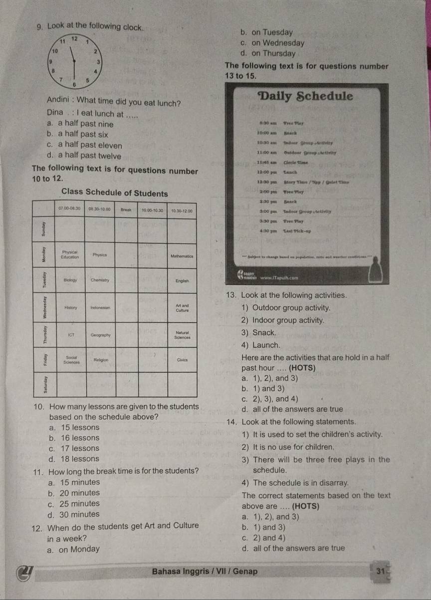 Look at the following clock. b. on Tuesday
11 12 1 c. on Wednesday
10 2 d. on Thursday
9 3
The following text is for questions number
8. 4 13 to 15.
1 5
6
Daily Schedule
Andini : What time did you eat lunch?
Dina . : I eat lunch at .....
a. a half past nine 8:30 smm Fres Play
b. a half past six 10:00 am Enerk
c. a half past eleven 10:30 am Indoor Group Actfelty
11:00 cm Outdoor Greup  Activity
d. a half past twelve 11:40 am Circle Time
The following text is for questions number 12:00 pm Lunch
10 to 12. 13:30 pe Story Time / Nxp / Qulet Time
Class Sch
2:30 pm Sasck
3:00 pm Indoor Group Activity
3:30 pm Tree Play
4:30 pm Las! Pick~up
*** Snbjest to change hured in pepudation, rsito and wuach
www.lTapuih.com
13. Look at the following activities.
1) Outdoor group activity.
2) Indoor group activity.
3) Snack.
4) Launch.
Here are the activities that are hold in a half
past hour .... (HOTS)
a. 1), 2), and 3)
b. 1) and 3)
c. 2), 3), and 4)
10. How many lessons are given to the students d. all of the answers are true
based on the schedule above?
14. Look at the following statements
a. 15 lessons
b. 16 lessons 1) It is used to set the children's activity.
c. 17 lessons 2) It is no use for children.
d. 18 lessons 3) There will be three free plays in the
11. How long the break time is for the students? schedule.
a. 15 minutes 4) The schedule is in disarray.
b. 20 minutes The correct statements based on the text
c. 25 minutes above are .... (HOTS)
d. 30 minutes a. 1), 2), and 3)
12. When do the students get Art and Culture b. 1) and 3)
in a week? c. 2) and 4)
a. on Monday d. all of the answers are true
2 Bahasa Inggris / VII / Genap 31