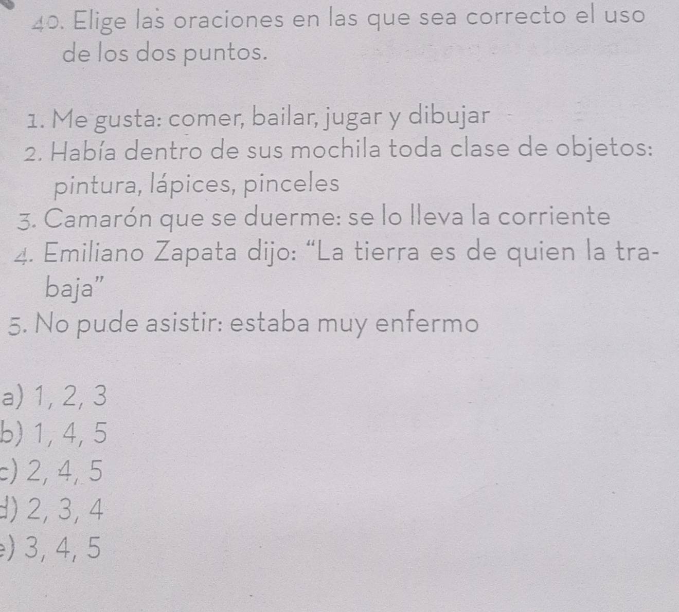 Elige las oraciones en las que sea correcto el uso
de los dos puntos.
1. Me gusta: comer, bailar, jugar y dibujar
2. Había dentro de sus mochila toda clase de objetos:
pintura, lápices, pinceles
3. Camarón que se duerme: se lo lleva la corriente
4. Emiliano Zapata dijo: “La tierra es de quien la tra-
baja”
5. No pude asistir: estaba muy enfermo
a) 1, 2, 3
b) 1, 4, 5
c) 2, 4, 5
d) 2, 3, 4
) 3, 4, 5