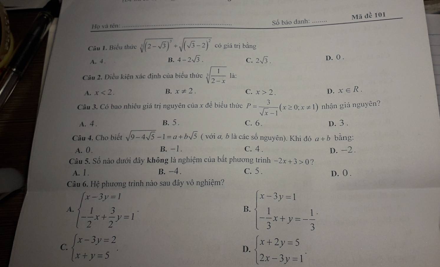 Số báo danh: _Mã đề 101
Họ và tên:
Câu 1. Biểu thức sqrt[3]((2-sqrt 3))^3+sqrt((sqrt 3)-2)^2 có giá trị bằng
A. 4 .
B. 4-2sqrt(3). C. 2sqrt(3). D. 0 .
Câu 2. Điều kiện xác định của biểu thức sqrt[3](frac 1)2-x là:
A. x<2. B. x!= 2. C. x>2. D. x∈ R.
Câu 3. Có bao nhiêu giá trị nguyên của x để biểu thức P= 3/sqrt(x)-1 (x≥ 0;x!= 1) nhận giá nguyên?
A. 4 . B. 5 . C. 6. D. 3 .
Câu 4. Cho biết sqrt(9-4sqrt 5)-1=a+bsqrt(5) ( với a, b là các số nguyên). Khi đó a+b bằng:
A. 0 . B. −1. C. 4 . D. -2 .
Câu 5. Số nào dưới đây không là nghiệm của bất phương trình -2x+3>0 ?
A. 1. B. -4 . C. 5 .
D. ( .
Câu 6. Hệ phương trình nào sau đây vô nghiệm?
A. beginarrayl x-3y=1 - 1/2 x+ 3/2 y=1endarray. . beginarrayl x-3y=1 - 1/3 x+y=- 1/3 endarray.
B.
C. beginarrayl x-3y=2 x+y=5endarray. . beginarrayl x+2y=5 2x-3y=1endarray. .
D.