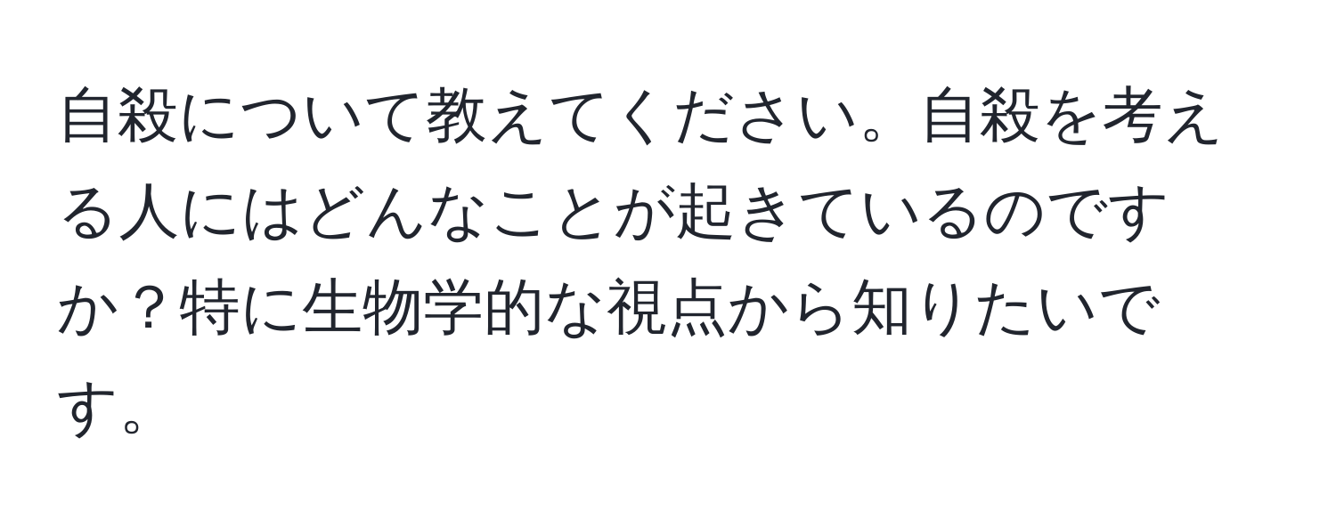 自殺について教えてください。自殺を考える人にはどんなことが起きているのですか？特に生物学的な視点から知りたいです。