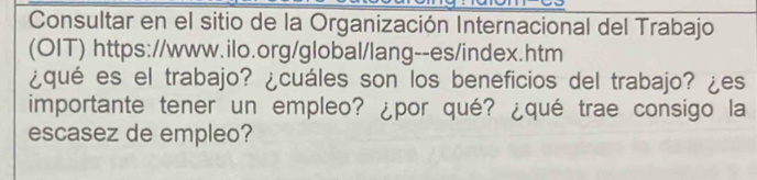 Consultar en el sitio de la Organización Internacional del Trabajo 
(OIT) https://www.ilo.org/global/lang--es/index.htm 
¿qué es el trabajo? ¿cuáles son los beneficios del trabajo? ¿es 
importante tener un empleo? ¿por qué? ¿qué trae consigo la 
escasez de empleo?