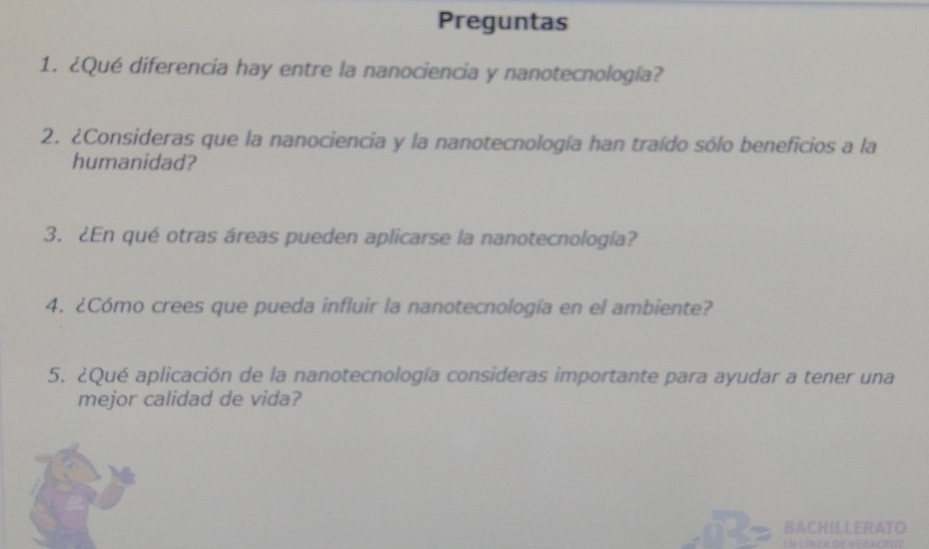 Preguntas 
1. ¿Qué diferencia hay entre la nanociencia y nanotecnología? 
2. ¿Consideras que la nanociencia y la nanotecnología han traído sólo beneficios a la 
humanidad? 
3. ¿En qué otras áreas pueden aplicarse la nanotecnología? 
4. ¿Cómo crees que pueda influir la nanotecnología en el ambiente? 
5. ¿Qué aplicación de la nanotecnología consideras importante para ayudar a tener una 
mejor calidad de vida? 
BACHILLERATO 
Em línea de yeracrue