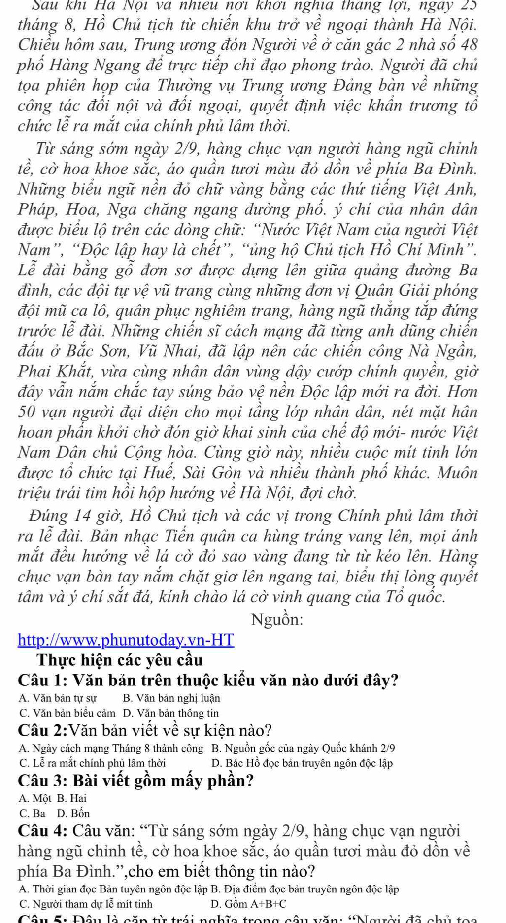 Sau khi Hà Nội và nhiêu nơi khơi nghĩa tháng lợi, ngày 25
tháng 8, Hồ Chủ tịch từ chiến khu trở về ngoại thành Hà Nội.
Chiều hôm sau, Trung ương đón Người về ở căn gác 2 nhà số 48
phố Hàng Ngang để trực tiếp chỉ đạo phong trào. Người đã chủ
tọa phiên họp của Thường vụ Trung ương Đảng bàn về những
công tác đối nội và đối ngoại, quyết định việc khẩn trương tổ
chức lễ ra mắt của chính phủ lâm thời.
Từ sáng sớm ngày 2/9, hàng chục vạn người hàng ngũ chỉnh
tề, cờ hoa khoe sắc, áo quần tươi màu đỏ dồn về phía Ba Đình.
Những biểu ngữ nền đó chữ vàng bằng các thứ tiếng Việt Anh,
Pháp, Hoa, Nga chăng ngang đường phổ. ý chí của nhân dân
được biểu lộ trên các dòng chữ: “Nước Việt Nam của người Việt
Nam”, “Độc lập hay là chết”, “ủng hộ Chủ tịch Hồ Chí Minh”.
Lễ đài bằng gỗ đơn sơ được dựng lên giữa quảng đường Ba
đình, các đội tự vệ vũ trang cùng những đơn vị Quân Giải phóng
đội mũ ca lô, quân phục nghiêm trang, hàng ngũ thắng tắp đứng
trước lễ đài. Những chiến sĩ cách mạng đã từng anh dũng chiến
đấu ở Bắc Sơn, Vũ Nhai, đã lập nên các chiến công Nà Ngần,
Phai Khắt, vừa cùng nhân dân vùng dậy cướp chính quyền, giờ
đây vẫn nắm chắc tay súng bảo vệ nền Độc lập mới ra đời. Hơn
50 vạn người đại diện cho mọi tâng lớp nhân dân, nét mặt hân
hoan phần khởi chờ đón giờ khai sinh của chế độ mới- nước Việt
Nam Dân chủ Cộng hòa. Cùng giờ này, nhiều cuộc mít tinh lớn
được tổ chức tại Huế, Sài Gòn và nhiều thành phố khác. Muôn
triệu trái tim hồi hộp hướng về Hà Nội, đợi chờ.
Đúng 14 giờ, Hồ Chủ tịch và các vị trong Chính phủ lâm thời
ra lễ đài. Bản nhạc Tiến quân ca hùng tráng vang lên, mọi ánh
mắt đều hướng về lá cờ đỏ sao vàng đang từ từ kéo lên. Hàng
chục vạn bàn tay nắm chặt giơ lên ngang tai, biểu thị lòng quyết
tâm và ý chí sắt đá, kính chào lá cờ vinh quang của Tổ quốc.
Nguồn:
http://www.phunutoday.vn-HT
Thực hiện các yêu cầu
Câu 1: Văn bản trên thuộc kiểu văn nào dưới đây?
A. Văn bản tự sự B. Văn bản nghị luận
C. Văn bản biểu cảm D. Văn bản thông tin
Câu 2:Văn bản viết về sự kiện nào?
A. Ngày cách mạng Tháng 8 thành công B. Nguồn gốc của ngày Quốc khánh 2/9
C. Lễ ra mắt chính phủ lâm thời D. Bác Hồ đọc bản truyên ngôn độc lập
Câu 3: Bài viết gồm mấy phần?
A. Một B. Hai
C. Ba D. Bốn
Câu 4: Câu văn: “Từ sáng sớm ngày 2/9, hàng chục vạn người
hàng ngũ chỉnh tề, cờ hoa khoe sắc, áo quần tươi màu đỏ dồn về
phía Ba Đình.”,cho em biết thông tin nào?
A. Thời gian đọc Bản tuyên ngôn độc lập B. Địa điểm đọc bản truyên ngôn độc lập
C. Người tham dự lễ mít tinh D. Gồm A+B+C
Câu S: Đâu là căn từ trái ngbĩa trong câu văn: “Ngyời đã chủ toa