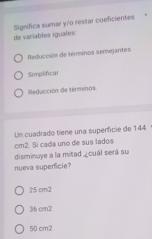 Significa sumar y/o restar coeficientes *
de variables iguales:
Reducción de términos semejantes
Simplificar
Reducción de términos.
Un cuadrado tiene una superficie de 144
cm2. Si cada uno de sus lados
disminuye a la mitad , ¿cuál será su
nueva superficie?
25 cm2
36 cm2
50 cm2