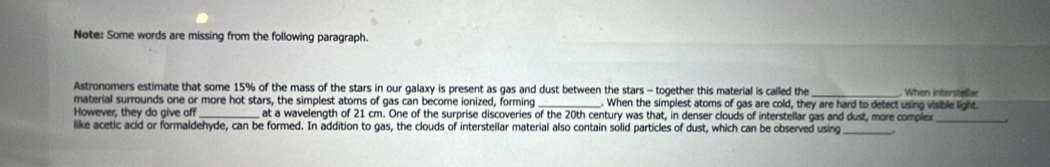 Note: Some words are missing from the following paragraph. 
Astronomers estimate that some 15% of the mass of the stars in our galaxy is present as gas and dust between the stars - together this material is called the 
material surrounds one or more hot stars, the simplest atoms of gas can become ionized, forming . When the simplest atoms of gas are cold, they are hard to detect using visible light. . When interstellar 
However, they do give off at a wavelength of 21 cm. One of the surprise discoveries of the 20th century was that, in denser clouds of interstellar gas and dust, more complex_ 
like acetic acid or formaldehyde, can be formed. In addition to gas, the clouds of interstellar material also contain solid particles of dust, which can be observed using_