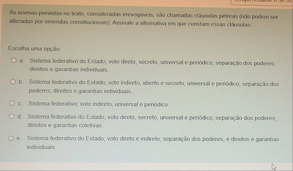 As normas previstas no texto, consideradas irrevogáveis, são chamadas cláusulas pétreas (não podem ser
alteradas por emendas constitucionais). Assinale a alternativa em que constam essas cláusulas;
Escolha uma opção:
a. Sistema federativo do Estado; voto direto, secreto, universal e periódico; separação dos poderes;
direitos e garantias individuais.
b. Sistema federativo do Estado; voto indireto, aberto e secreto, universal e periódico; separação dos
poderes; direitos e garantias individuais.
c. Sistema federativo; voto indireto, universal e periódico.
d. Sistema federativo do Estado; voto direto, secreto, universal e periódico; separação dos poderes;
direitos e garantias coletivas.
e. Sistema federativo do Estado; voto direto e indireto, separação dos poderes; e direitos e garantias
individuais.